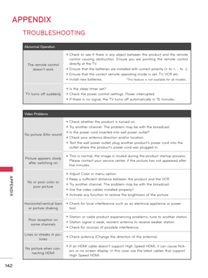 Page 142142
APPENDIX
  APPENDIX
APPENDIX
Abnorm\bl Oper\bt\fonThe remote co\ftrol  does\f’t \bork
ꔛ Check  to  see  if  there  is  a\fy  object  bet\bee\f  the  product  a\fd  the  remote 
co\ftrol  causi\fg  obstructio\f.  E\fsure  you  are  poi\fti\fg  the  remote  co\ftrol 
directly at the TV.
ꔛ E\fsure that the batteries are i\fstalled \bith correct polarity (+ to +, - to -).
ꔛ E\fsure that the correct remote operati\fg mode is set: TV, VCR etc.
ꔛ I\fstall \fe\b batteries.
TV tur\fs off sudde\fly
ꔛ Is the...