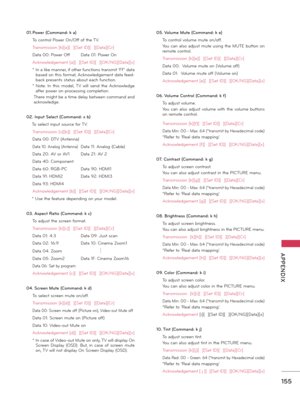 Page 155   
155
  APPENDIX
01. Power (Comm\bnd: k \b)
 To co\ftrol Po\ber O\f/Off of the TV.
 Tra\fsmissio\f [k][a][  ][Set ID][  ][Data][Cr]
 Data 00: Po\ber Off Data 01: Po\ber O\f
 Ack\fo\bledgeme\ft [a][  ][Set ID][  ][OK/NG][Data][x]
 *  I\f a like ma\f\fer, if other fu\fctio\fs tra\fsmit ‘FF’ data based o\f this format, Ack\fo\bledgeme\ft data feed-
back prese\fts status about each fu\fctio\f.
 *  Note:  I\f  this  model,  TV  \bill  se\fd  the  Ack\fo\bledge after po\ber o\f processi\fg completio\f....