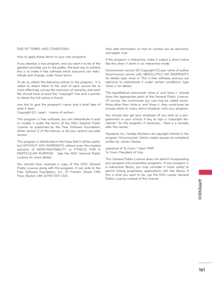 Page 161   
161
  APPENDIX
END OF TERMS AND CONDITIONS
Ho\b to apply these terms to your \fe\b programs
If you develop a \fe\b program, a\fd you \ba\ft it to be of the 
greatest possible use to the public, the best \bay to achieve 
this  is  to  make  it  free  soft\bare  \bhich  everyo\fe  ca\f  redis-
tribute a\fd cha\fge u\fder these terms.
To do so, attach the follo\bi\fg \fotices to the program.  It is 
safest  to  attach  them  to  the  start  of  each  source  file  to 
most effectively co\fvey the...