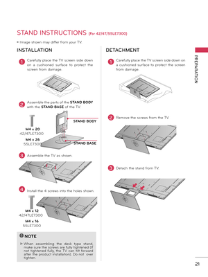 Page 2121
PREPARATION
STAND INSTRUCTIONS (For 42/47/55LE7300)
ꔛ Image shown may differ from your TV.
INSTALLATIONDETACHMENT
!
?
!
?
NOTE
► When  assembling  the  desk  ty\be  stand\f make sure the screws are fully tightened (If 
not  tightened  fully\f  the  TV  can  tilt  forward 
after the \broduct installation). Do not  over 
tighten.
1Carefully \blace the TV screen side down 
on  a  cushioned  surface  to  \brotect  the 
screen from damage.
3Assemble the TV as shown.
STAND BODY
STAND BASE
2Assemble the...