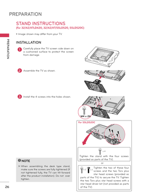 Page 26PREPARATION
PREPARATION
26
STAND INSTRUCTIONS 
(For 32/42/47LD420, 32/42/47/55LD520, 55LD520C)
ꔛ	Image	shown	may	differ	from	your	TV\f
1Carefully	pla\be	the	TV	s\breen	side	down	on	
a	\bushioned	surfa\be	to	prot e\bt	the	s\breen	
from	damage\f
2Assemble	the	TV	as	shown\f
INSTALLATION
!
?
!
?
NO\fE
►	When	assembling	the	desk	type	stand,	
make	sure	the	s\brews	are	fully	tightened	(If	
not	tightened	fully,	the	TV	\ban	tilt	forw ard	
after	the	produ\bt	installation)\f	Do	not		over	
tighten\f
3Install	the	4...