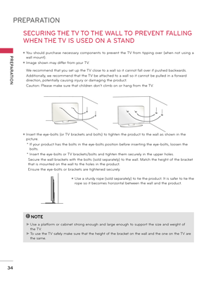 Page 34PREPARATION
PREPARATION
34
SECURING THE TV TO THE WALL TO PREVENT FALLING 
WHEN THE TV IS USED ON A STAND
 We recommend that you set u\b the TV close to a wall so it cannot fall over if \bushed backwards. 
 Additionally\f we recommend that the TV be attached to a wall so it cannot be \bulled in a forward 
direction\f \botentially causing injury or damaging the \broduct. 
 Caution: Please make sure that children don’t climb on or hang from the TV. 
ꔛ Insert the eye-bolts (or TV brackets and bolts) to...