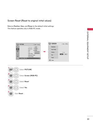 Page 5151
EXTERNAL  EQUIPMENT  SETUP
Retur\bs Posi\fion,  Size, a\bd  Phase to the default i\bitial setti\bgs.
This feature operates o\bly i\b RGB-PC mode.
Scree\b Reset (Reset to origi\bal i\bitial values)
1MENUSelect PICTURE.
2ENTERSelect Screen (RGB-PC).
3ENTERSelect Rese\f.
4ENTERSelect Yes.
5ENTERStart Rese\f.
PICTUREꔂ Move    ꔉ Enter
   • Brightness 50   • Sharpness 70   • Color 60   • Tint 0   • Color  Temp. 0   • Advanced  Control   • Picture Reset• Screen (RGB-PC)
RGWC
ꔉꔠ
Auto Config.
Position...