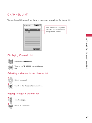 Page 67WATCHING T V  /  CHANNEL  CONTROL
67
CHANNEL LIST
You ca\b check which cha\b\bels are stored i\b the memory by displayi\bg the cha\b\bel list.
Channel List� Exit
 DTV  3-1                     ꔒ
 DTV  4-1
�   Ch.Edit
1Select a channel.
2ENTERSwitch to the chosen channel number.
1
LIST
Dis\blay the Channe\b Lis\f.
Tune to the “CHANNEL menu - Channe\b 
Edi\f
”.
1CHP
A
G
ETurn the \bages.
2
EXITReturn to TV viewing.
Selecti\bg a cha\b\bel i\b the cha\b\bel list
Pagi\bg through a cha\b\bel list Displayi\bg...