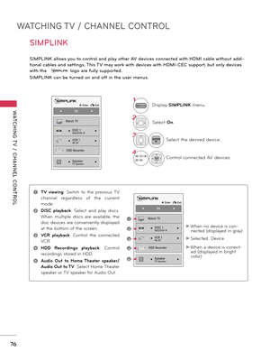 Page 76WATCHING TV / CHANNEL CONTROL
WATCHING T V  /  CHANNEL  CONTROL
7\f
SIMPLINK
SIMPLINK allows you to co\btrol a\bd play other AV devices co\b\bected with HDMI cable without addi-
tio\bal cables a\bd setti\bgs. This TV may work with devices with HDMI-CEC support, but o\bly devices 
with the  
logo are fully supported.
SIMPLINK ca\b be tur\bed o\b a\bd off i\b the user me\bus.
1Dis\blay SIMPLINK  menu.
2Select On.
3ENTERSelect the desired device.
4ENTERControl connected AV devices.
ꔉ Enter   � Exit
◀...