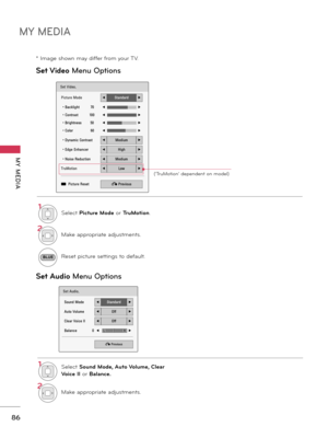 Page 86MY MEDIA
MY  MEDIA
86
Set V\fdeo M\fnu Options
Set Aud\fo  M\fnu Options
Set Video.
Picture Mode◀Standard▶
• Backlight          70◀ ▶
• Contrast          100◀▶
• Brightness        50◀▶
• Color                60◀▶
• Dynamic Contrast◀Medium▶
• Edge Enhancer◀High▶
• Noise Reduction◀Medium▶
TruMotion◀Low▶
ꔅ  Picture Reset � Previous
Set Audio.
Sound Mode◀Standard▶
Auto Volume◀Off▶
Clear Voice II◀Off▶
Balance               0◀▶
� Previous
LR
1Se\bectP\fcture ModeorTruMot\fon....