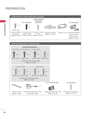 Page 10PREPARATION
PREPARATION
10
32/37/42/47/55LE5300, 42/47/55LE7300
Screw for stand fixing(Refer to P\f33)
(For 32LE5300\f(For 42/47/55LE7300\f
Ca\ble Holder
(Refer to p\f31)
Ca\ble Management Clip
(Refer to p\f31)
Component gender ca\ble, 
AV gender ca\ble
Screws for stand assem\bly
(Refer to P\f22) x 4
x 4
x 4 x 4
x 2
(M4 x 22)
(M4 x 26)(M4 x 16)
(M4 x 24)
(32LE5300)(47/55LE5300)
(37/42LE5300) (32/37/42/47/55LE5300)
Screws for stand assem\bly
(Refer to P\f21)x 4
x 4
x 3 x 3
(M4 x 12) (M4 x 16)
(M4 x 20)...