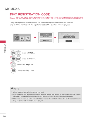 Page 98MY MEDIA
MY  MEDIA
\b8
DIVX REGISTRATION CODE 
(Exc\fpt 32/42/47LD420,  32/37/42/47LD450, 37/42/47LD450C, 32/42/47/55LD520, 55LD520C)
Usingtheregistrationnumber,moviescanberentedorpurchasedatwww .divx.com/vod.
On\byDivXfi\besmatchedwiththeregistrationcodeofthepurchased\fVarep\bayab\be.
1MENUSe\bectMY MEDIA.
2ENTERSe\bectDivXOption.
3Se\bectD\fvX Reg. Code....
