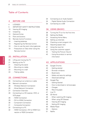 Page 22
ENGENGLISH
TABLE OF CONTENTS
Table of Contents
4	 BEfORE	uSE
4	 LICENSES
5	 IMPORTANT	SAFETY	INSTRUCTIONS
10	 Viewing	3D	Imaging
12	 Unpacking
14	 Optional	Extras
15	 Parts	and	buttons
16	 Remote	Control	Functions
16	 -	 Inserting	batteries
19	 -	 Registering	the	Remote	Control
19	 -	 How	to	use	the	zoom	in/out	gestures
19	 -	 Precautions	to	Take	when	Using	the	
Remote	Control
20	 INS t\fLL\ftION
20	 Lifting	and	moving	the	TV
21	 Setting	up	the	TV
21	 -	 Attaching	the	stand
22	 -	 Mounting	on	a	table...