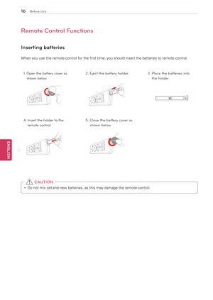 Page 16\b6
ENGENGLISH
Before Use
Remote Control Functions
Inserting batteries
When	you	use	the	remote	control	for	the	first	time,	you	should	insert	the	batteries	to	remote	control.
1.  Open the \battery cover as 
 shown \below.2. Eject the \battery holder. 3.  Place the \batteries into 
 the holder.
4.   Insert the holder to the 
 remote control.5.   Close the \battery cover as 
 shown \below.
y
y Do	not	mix	old	and	new	batteries,	as	this	may	damage	the	remote	control.
 CAUTION
C
OIN C
OINCOIN C
OIN
COIN C
OIN...