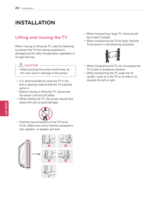 Page 2020
ENGENGLISH
Installation
INSt\fLL \ftION
Lifting and moving the TV
When	moving	or	lifting	the	TV,	read	the	following	
to	prevent	the	TV	from	being	scratched	or	
damaged	and	for	safe	transportation	regardless	of	
its	type	and	size.
y
y Avoid	touching	the	screen	at	all	times,	as	
this	may	result	in	damage	to	the	screen.	
 CAUTION
y
y It	is	recommended	to	move	the	TV	in	the	
box	or	packing	material	that	the	TV	originally	
came	in.
y
y Before	moving	or	lifting	the	TV,	disconnect	
the	power	cord	and	all...