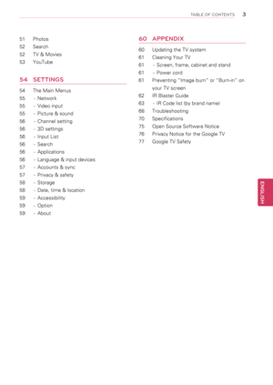 Page 33
ENGENGLISH
TABLE OF CONTENTS
51	 Photos
52	 Search
52	 TV	&	Movies
53	 YouTube
54	 SEttINGS
54	 The	Main	Menus
55	 -	 Network
55	 -	 Video	input	
55	 -	 Picture	&	sound	
56	 -	 Channel	setting
56	 -	 3D	settings
56	 -	 Input	List	
56	 -	 Search
56	 -	 Applications
56	 -	 Language	&	input	devices
57	 -	 Accounts	&	sync
57	 -	 Privacy	&	safety
58	 -	 Storage
58	 -	 Date,	time	&	location
59	 -	 Accessibility
59	 -	 Option
59	 -	 About
60	\fppENdIx
60	 Updating	the	TV	system
61	 Cleaning	Your	TV
61	 -...