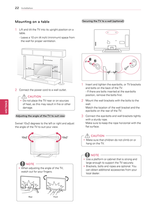 Page 2222
ENGENGLISH
Installation
Mounting on a table
1	 Lift	and	tilt	the	TV	into	its	upright	position	on	a	table.
-	 Leave 	a 	10 	cm 	(4 	inch) 	(minimum) 	space 	from	
the	wall	for	proper	ventilation.
10 cm
10 cm
10 cm (4 inches)
10 cm
2	 Connect	the	power	cord	to	a	wall	outlet.
y
y Do	not	place	the	TV	near	or	on	sources	
of	heat,	as	this	may	result	in	fire	or	other	
damage.
 CAUTION
Adjusting the angle of the TV to suit view
Swivel	10±2	degrees	to	the	left	or	right	and	adjust	
the	angle	of	the	TV	to	suit...