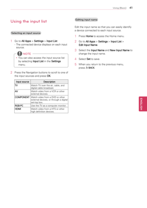 Page 414\b
ENGENGLISH
Using (Basic)
Using the input lis\4t
Selecting an input \4source
1	Go	to	
All Apps 	>	
Settings 	>	
Input List
-	 The	connected	device	displays	on	each	input	 source.
y
y You	can	also	access	the	input	source	list	
by	selecting	
Input List	in	the	
Settings 
menu.
 NOTE
2	 Press	the	Navigation	buttons	to	scroll	to	one	of	
the	input	sources	and	press	 OK.
Input source
Description
TV Watch	TV	over	the	air,	cable,	and	
digital	cable	broadcast.
AV Watch	video	from	a	VCR	or	other	
external...