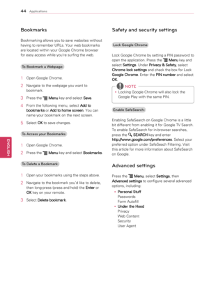 Page 4444
ENGENGLISH
Applications
Bookmarks
Bookmarking	allows	you	to	save	websites	without	
having	to	remember	URLs.	Your	web	bookmarks	
are	located	within	your	Google	Chrome	browser	
for	easy	access	while	you’re	surfing	the	web.To Bookmark a Webpage:
1	 Open	Google	Chrome.
2	 Navigate	to	the	webpage	you	want	to	 bookmark.
3	 Press	the		Menu 	key	and	select	
Save.
4	 From	the	following	menu,	select	
Add to 
bookmarks 	or	
Add to home screen .	You	can	
name	your	bookmark	on	the	next	screen.
5	 Select	 OK	to...