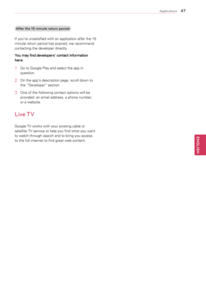 Page 474\f
ENGENGLISH
Applications
After the \b5 minute return period:
If 	you're 	unsatisfied 	with 	an 	application 	after 	the 	15	
minute	return	period	has	expired,	we	recommend	
contacting	the	developer	directly.
You may find developers' contact information 
here:
1	 Go	to	Google	Play	and	select	the	app	in	 question.
2	 On	the	app's	description	page,	scroll	down	to	the	“Developer”	section
3	 One	of	the	following	contact	options	will	be	provided:	an	email	address,	a	phone	number,	
or	a	website....