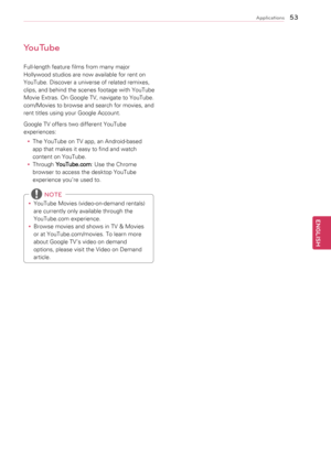 Page 5353
ENGENGLISH
Applications
YouTube
Full-length	feature	films	from	many	major	
Hollywood	studios	are	now	available	for	rent	on	
YouTube.	Discover	a	universe	of	related	remixes,	
clips,	and 	behind 	the 	scenes 	footage 	with 	YouTube	
Movie	Extras.	On	Google	TV,	navigate	to	YouTube.
com/Movies	to	browse	and	search	for	movies,	and	
rent	titles	using	your	Google	Account.
Google	TV	offers	two	different	YouTube	
experiences:
y
y The	YouTube	on	TV	app,	an	Android-based	
app	that	makes	it	easy	to	find	and	watch...