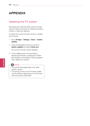 Page 6060
ENGENGLISH
Appendix
\fppENdIx
Updating the TV system
Download	and	install	the	latest	system	through	
network	signal	to	enhance	or	change	the	product	
function,	or	add	new	features.
To	check	the	current	firmware	version	or	update	
the	firmware,
1	 Go	to	All Apps  >
 Settings  >
 About  >
 System 
updates .
2	 Press	the	Navigation	buttons	to	scroll	to	
System updates  and	select	
Check now .
The	current	firmware	version	displays.
3	 If	new	update	exists,	the	download	is	 started	automaticaly	on...