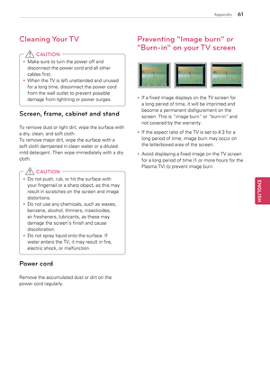 Page 616\b
ENGENGLISH
Appendix
Cleaning Your TV
y
y Make	sure	to	turn	the	power	off	and	
disconnect	the	power	cord	and	all	other	
cables	first.
y
y When	the	TV	is	left	unattended	and	unused	
for	a	long	time,	disconnect	the	power	cord	
from	the	wall	outlet	to	prevent	possible	
damage	from	lightning	or	power	surges.
 CAUTION
Screen, frame, cabinet and stand
To	remove	dust	or	light	dirt,	wipe	the	surface	with	
a	dry,	clean,	and	soft	cloth.	
To	remove	major	dirt,	wipe	the	surface	with	a	
soft	cloth	dampened	in...