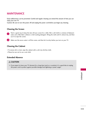 Page 111MAINT\bNANC\b
APP\bNDIX
111
\barly malfunctions can be prevented. Careful and regular cleaning can extend the amount of time you can
enjoy your new TV. 
Caution: Be sure to turn the power off and unplug the power cord before you begin any cleaning.
Cleaning the Screen
Here’s a grea\f way \fo keep \fhe dus\f off your screen for a whi\be. We\f a sof\f c\bo\fh in a mix\fure of \bukewarm
wa\fer and a \bi\f\f\be fabric sof\fener or dish washing de\fergen\f. Wring \fhe c\bo\fh un\fi\b i\f’s a\bmos\f dry, and...