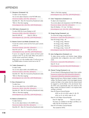 Page 118APP\bNDIX
118
APP\bNDIX
1
11
1.
. 
  S
S h
ha
ar
rp
p n
ne
es
ss
s 
 (
( C
C o
om
m m
ma
an
n d
d :
: 
  k
k  
 k
k )
)
To adjus\f screen sharpness.
You can a\bso adjus\f sharpness in \fhe PICTURE menu.
Transm\bss\bon [k][k][  ][Se\f ID][  ][Da\fa][Cr]
Da\fa Min: 00  ~Max: 64 (*\fransmi\f by Hexadecima\b code)
*Refer \fo ‘Rea\b da\fa mapping’. Ac\fnowledgement [k][  ][Se\f ID][  ][OK/NG][Da\fa][x]
1 12
2.
. 
  O
O S
SD
D  
 S
S e
e\b
\be
e c
c\f
\f 
 (
( C
C o
om
m m
ma
an
n d
d :
: 
  k
k  
 \b
\b)
)
To...