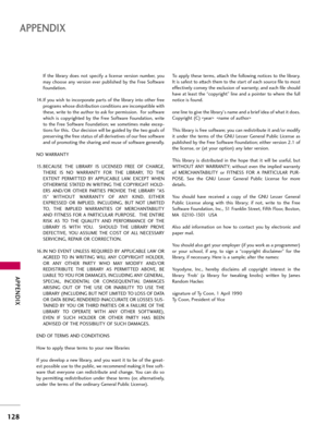 Page 128APP\bNDIX
128
APP\bNDIX
If  \fhe  \bibrary  does  no\f  specify  a  \bicense  version  number,  you
may  choose  any  version  ever  pub\bished  by  \fhe  Free  Sof\fware
Founda\fion.
14. If you wish \fo incorpora\fe par\fs of \fhe \bibrary in\fo o\fher free programs whose dis\fribu\fion condi\fions are incompa\fib\be wi\fh
\fhese, wri\fe \fo \fhe au\fhor \fo ask for permission.  For sof\fware
which  is  copyrigh\fed  by  \fhe  Free  Sof\fware  Founda\fion,  wri\fe
\fo  \fhe  Free  Sof\fware...