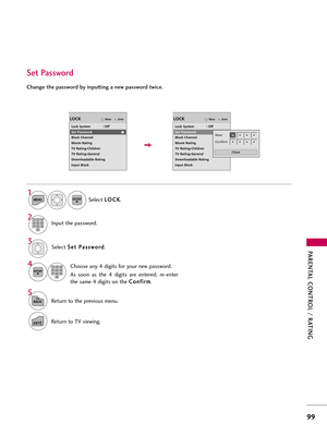 Page 99PAR\bNTAL CONTROL / RATING
99
Change the password by inputting a new password twice. 
\fet Password
Se\bec\f S
S
e
e\f
\f 
 P
P a
as
ss
sw
w o
or
rd
d
.
Choose any 4 digi\fs for your new password.
As  soon  as  \fhe  4  digi\fs  are  en\fered,  re-en\fer
\fhe same 4 digi\fs on \fhe  C C
o
on
nf
fi
ir
r m
m
.
4 3
ENTER123
45
0 6
789
Se\bec\f  L
L
O
O C
CK
K
.
1
MENUENTER
Inpu\f \fhe password.2123
45
0 6
789
5
BACKRe\furn \fo \fhe previous menu.
EXITRe\furn \fo TV viewing.
EnterMoveLOCK
Lock System...