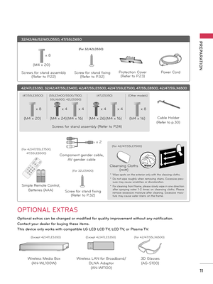 Page 1111
PREPARATION
OPTIONAL EXTRAS
Optional extras can be changed or modified for quality improvement without any notification.
Contact your dealer for buying these items.
This device only works with compatible LG LED LCD TV, LCD TV, or Plasma TV.
32/42/46/52/60LD550, 47/55LD650
Protection Cover
(Refer to P.23)
Power Cord
1.5V1.5V1,5Vcc 1,5Vcc
Wireless Media Box
(AN-WL100W)
Wireless LAN for Broadband/
DLNA Adaptor
(AN-WF100)
(M4 x 20)
Screws for stand assembly
(Refer to P.22)
Screw for stand fixing
(Refer to...