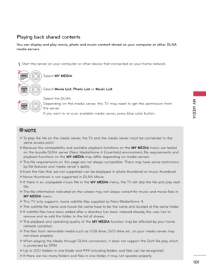 Page 101   
101
MY  MEDIA
Playing back shared contents
You can display and play movie, photo and music content stored on your computer or other DLNA 
media servers.
1Start the server on your computer or other device that connected on your home network.
!
?
!
?
NOTE
►To play the file on the media server, the TV and the media server must be connected to the 
same access point.
►Because the compatibility and available playback functions on the MY MEDIA menu are tested 
on the bundle DLNA server (Nero MediaHome 4...