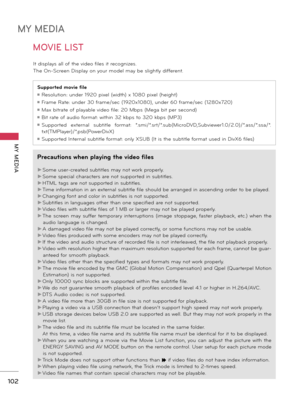 Page 102MY MEDIA
MY  MEDIA
102
MOVIE LIST
It displays all of the video files it recognizes.
The On-Screen Display on your model may be slightly different.
Precautions when playing the video files
►Some user-created subtitles may not work properly.
►Some special characters are not supported in subtitles.
►HTML tags are not supported in subtitles.
►Time information in an external subtitle file should be arranged in ascending order to be played.
►Changing font and color in subtitles is not supported.
►Subtitles in...