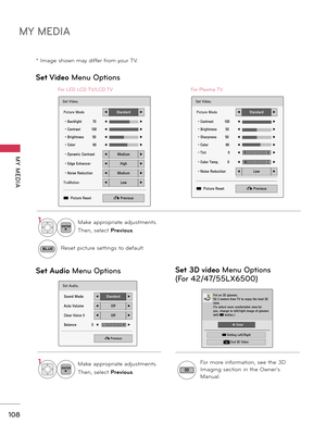 Page 108MY MEDIA
MY  MEDIA
108
* Image shown may differ from your TV.
Set Video Menu Options
Set Audio Menu Options
Set Video.
Picture Mode◀Standard▶
• Backlight          70◀▶
• Contrast          100◀▶
• Brightness        50◀▶
• Color                60◀▶
• Dynamic Contrast◀Medium▶
• Edge Enhancer◀High▶
• Noise Reduction◀Medium▶
TruMotion◀Low▶
ꔅ  Picture Reset� Previous
Set Audio.
Sound Mode◀Standard▶
Auto Volume◀Off▶
Clear Voice II◀Off▶
Balance               0◀▶
� Previous
LR
For LED LCD TV/LCD TV
Set Video....