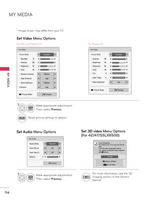 Page 114MY MEDIA
MY  MEDIA
114
Set Video Menu Options
Set Audio Menu Options
Set Video.
Picture Mode◀Standard▶
• Backlight          70◀▶
• Contrast          100◀▶
• Brightness        50◀▶
• Color                60◀▶
• Dynamic Contrast◀Medium▶
• Edge Enhancer◀High▶
• Noise Reduction◀Medium▶
TruMotion◀Low▶
ꔅ  Picture Reset� Previous
Set Audio.
Sound Mode◀Standard▶
Auto Volume◀Off▶
Clear Voice II◀Off▶
Balance               0◀▶
� Previous
LR
For LED LCD TV/LCD TV
Set Video.
Picture Mode◀Standard▶
• Contrast...