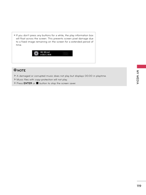 Page 119   
119
MY  MEDIA!
?
!
?
NOTE
► A damaged or corrupted music does not play but displays 00:00 in playtime.
► Music files with copy-protection will not play.
► Press ENTER or � button to stop the screen saver.
ꔛ If  you  don't  press  any  buttons  for  a  while,  the  play  information  box 
will float  across  the  screen. This  prevents  screen  pixel  damage  due 
to  a fixed  image  remaining  on  the  screen for  a  extended  period  of 
time.
002. B02.mp3� 00:31 / 04:04   