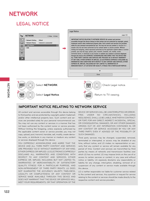 Page 122NETWORK
NET WORK
122
LEGAL NOTICE
NETWORK
1MENUSelect NETWORK.
2ENTERSelect Legal Notice.
3ENTERCheck Legal notice.
4
EXITReturn to TV viewing.
NETWORKꔂ Move    ꔉ Enter
• Network Setting  : Wired• Network Status  : Internet is connected• Legal Notice• ESNꔀꔉ
Legal Notice
ꔍ
Close
IMPORTANT NOTICE RELATING TO NETWORK SERVICE All content and services accessible through this device belong to third parties and are protected by copyright, patent, trademark and/or other intellectual property laws. Such content...