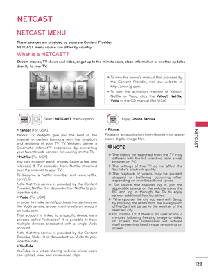 Page 123   
123
NETCAST
NETCAST
NETCAST MENU
1Select NETCAST menu option.2ENTEREnjoy Online Service.
These services are provided by separate Content Provider. 
NETCAST menu source can differ by country.
What is a NETCAST? 
Stream movies, TV shows and video, or get up to the minute news, stock information or weather updates 
directly to your TV.
ꔛ To view the owner’s manual that provided by 
the  Content  Provider,  visit  our  website  at 
http://www.lg.com.
ꔛ To  see  the  activation  method  of  Yahoo!,...