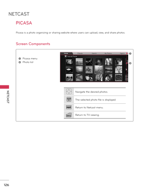 Page 126NETCAST
NETCAST
126
PICASA
Picasa is a photo organizing or sharing website where users can upload, view, and share photos.
Screen Components
1 Picasa menu
2 Photo list
1
2
Navigate the desired photos.
ENTERThe selected photo file is displayed.
Return to Netcast menu.
EXITReturn to TV viewing.
     