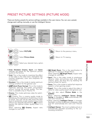 Page 133   
PICTURE  CONTROL
133
PRESET PICTURE SETTINGS (PICTURE MODE)
There are factory presets for picture settings available in the user menus. You can use a preset, 
change each setting manually, or use the Intelligent Sensor.
1MENUSelect PICTURE.
2ENTERSelect Picture Mode. 
3ENTERSelect your desired menu option.
4
BACKReturn to the previous menu.
EXITReturn to TV viewing.
□ Intelligent Sensor□ Vividꔑ Standard□ Cinema□ Sport□ Game□ � Expert1□ � Expert2
Other models47/55LE8500Plasma TV
PICTURE� Move    �...