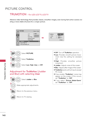 Page 140PICTURE CONTROL
PICTURE  CONTROL
140
TRUMOTION - For LED LCD TV, LCD TV 
Advance video technology that provides clearer, smoother images, even during fast action scenes cre-
ating a more stable structure for a crisper picture.
ꔛ Off: Turn off TruMotion operation.
ꔛ Low:  Provides  smooth  picture  move-
ment.  Use  this  setting  for  standard 
use.
ꔛ High:  Provides  smoother  picture 
movement.
ꔛ Judder: Adjusts noise of the screen.
ꔛ Blur: Adjusts after-image of the screen.
ꔛ TruMotion works with all...