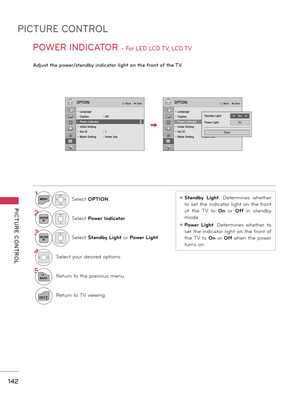 Page 142PICTURE CONTROL
PICTURE  CONTROL
142
POWER INDICATOR - For LED LCD TV, LCD TV 
Adjust the power/standby indicator light on the front of the TV.
ꔛ Standby  Light:  Determines  whether 
to  set  the  indicator  light  on  the front 
of  the  TV  to On  or Off  in  standby 
mode.
ꔛ Power  Light:  Determines  whether  to 
set  the  indicator  light  on  the front  of 
the TV to On or Off when the power 
turns on.
1MENUSelect OPTION.
2ENTERSelect Power Indicator.
3ENTERSelect Standby Light or Power Light....