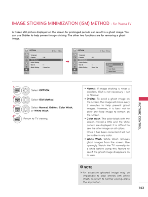 Page 143   
PICTURE  CONTROL
143
IMAGE STICKING MINIMIZATION (ISM) METHOD - For Plasma TV
A frozen still picture displayed on the screen for prolonged periods can result in a ghost image. You 
can use Orbiter to help prevent image sticking. The other two functions are for removing a ghost 
image.
1MENUSelect OPTION.
2ENTERSelect ISM Method. 
3ENTERSelect Normal, Orbiter, Color Wash, 
or White Wash.
4
EXITReturn to TV viewing.
ꔛ Normal:  If  image  sticking  is  never  a 
problem,  ISM  is  not  necessary  -  set...