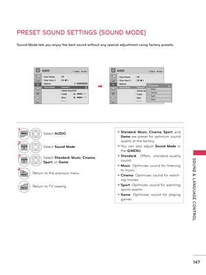 Page 147   
SOUND  &  L ANGUAGE  CONTROL
147
   
PRESET SOUND SETTINGS (SOUND MODE)
Sound Mode lets you enjoy the best sound without any special adjustment using factory presets.
1MENUSelect AUDIO.
2ENTERSelect Sound Mode. 
3ENTERSelect Standard, Music, Cinema, 
Sport, or Game.
4
BACKReturn to the previous menu.
EXITReturn to TV viewing.
ꔛ Standard, Music, Cinema, Sport, and 
Game are preset for optimum sound 
quality at the factory.
ꔛ You  can  also  adjust Sound  Mode  in 
the Q.MENU.
ꔛ Standard:  Offers...