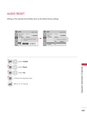 Page 149   
SOUND  &  L ANGUAGE  CONTROL
149
AUDIO RESET
Settings of the selected Sound Mode return to the default factory settings.
AUDIO� Move    � Enter
LR
��
• Clear Voice II  : Off � 3• Balance    0• Sound Mode  : Standard    • Infinite Sound :Off    • Treble 50    • Bass  50    • Reset• TV Speaker  : On
AUDIO� Move    � Enter
• Clear Voice II  : Off � 3• Balance    0• Sound Mode  : Standard    • Infinite Sound :Off    • Treble 50    • Bass  50    • Reset• TV Speaker  : On
LR
Resetting audio...