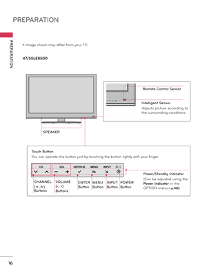 Page 16PREPARATION
PREPARATION
16
ꔛ Image shown may differ from your TV.
47/55LE8500
VOL ENTER
CH MENU INPUT
SPEAKER
VOL ENTER
CH MENU INPUT
VOL ENTER
CH MENU INPUT
CHANNEL 
(ꕍ,ꕌ) 
Buttons
VOLUME 
(-, +) 
Buttons
ENTER 
Button
MENU 
Button
INPUT 
Button
POWER 
Button
Touch Button
You can operate the button just by touching the button lightly with your finger.
Remote Control Sensor
Intelligent Sensor
Adjusts  picture  according  to 
the surrounding conditions 
Power/Standby Indicator
(Can be adjusted using the...