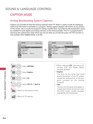 Page 154SOUND & LANGUAGE CONTROL
SOUND  &  L ANGUAGE  CONTROL
154
CAPTION MODE
Captions are provided to help the hearing impaired watch TV. Select a caption mode for displaying 
captioning information if provided on a program. Analog caption displays information at any position 
on the screen and is usually the program's dialog. Caption/Text, if provided by the broadcaster, would 
be available for both digital and analog channels on the Antenna/Cable. This TV is programmed to 
memorize the caption/text mode...