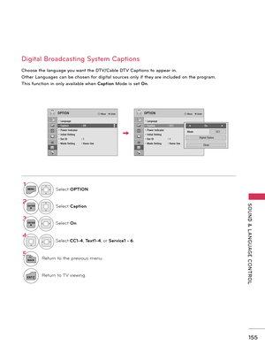 Page 155   
SOUND  &  L ANGUAGE  CONTROL
155
Digital Broadcasting System Captions
Choose the language you want the DTV/Cable DTV Captions to appear in.
 
Other Languages can be chosen for digital sources only if they are included on the program.
This function in only available when Caption Mode is set On.
1MENUSelect OPTION.
2ENTERSelect Caption.
3ENTERSelect On.
4
Select CC1-4,  Text1-4, or  Service1 - 6.
5
BACKReturn to the previous menu.
EXITReturn to TV viewing.
OPTION� Move    � Enter
��• Language• Caption...