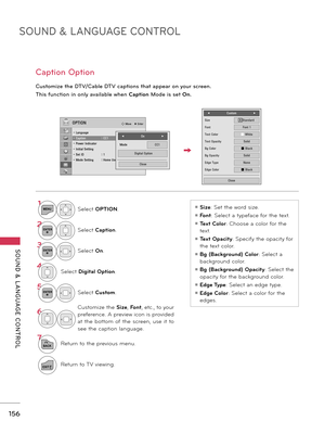 Page 156SOUND & LANGUAGE CONTROL
SOUND  &  L ANGUAGE  CONTROL
156
Caption Option
Customize the DTV/Cable DTV captions that appear on your screen.
This function in only available when Caption Mode is set On.
1MENUSelect OPTION.
2ENTERSelect Caption.
3ENTERSelect On.
4Select Digital Option.
5ENTERSelect Custom.
6Customize the  Size, Font, etc., to your 
preference. A preview icon is provided 
at  the  bottom  of  the  screen,  use  it  to 
see the caption language.
7
BACKReturn to the previous menu.
EXITReturn to...