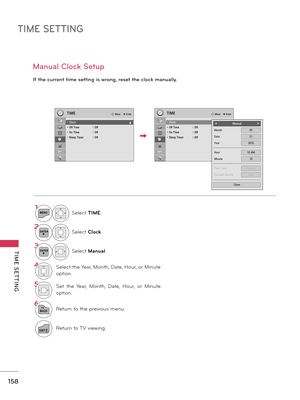 Page 158TIME SETTING
TIME  SETTING
158
Manual Clock Setup
If the current time setting is wrong, reset the clock manually.
1MENUSelect TIME.
2ENTERSelect Clock.
3ENTERSelect Manual.
4Select the Year, Month, Date, Hour, or Minute 
option.
5Set  the  Year,  Month,  Date,  Hour,  or  Minute 
option.
6
BACKReturn to the previous menu.
EXITReturn to TV viewing.
TIME� Move    � Enter
• Clock• Off Time  : Off• On TIme  : Off • Sleep Timer  : Off
TIME� Move    � Enter
• Clock      �• Off Time  : Off• On TIme  : Off •...