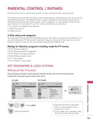 Page 161   
161
PARENTAL  CONTROL  /  RATING
PARENTAL CONTROL / RATINGS
Parental Control can be used to block specific channels, ratings and other viewing sources.
The Parental Control Function (V-Chip) is used to block program viewing based on the ratings sent by 
the broadcasting station. The default setting is to allow all programs to be viewed. Viewing can be 
blocked by choosing the type of the program and the categories. It is also possible to block all pro-
gram viewing for a time period. To use this...
