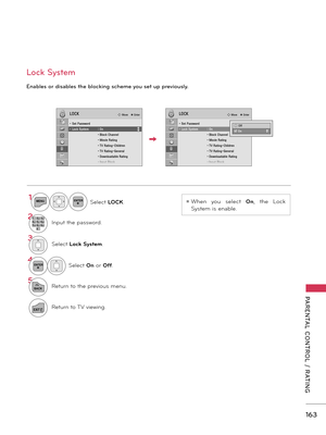 Page 163   
163
PARENTAL  CONTROL  /  RATING
Enables or disables the blocking scheme you set up previously.
Lock System
1MENUENTERSelect LOCK.
21 2 ABC3 DEF4 GH I5 JKL6 MN O7PQRS8 TU V0 9 W
XYZInput the password.
3Select Lock System.
4ENTERSelect On or Off.
5
BACKReturn to the previous menu.
EXITReturn to TV viewing.
ꔛ When  you  select On,  the  Lock 
System is enable.
LOCK� Move    � Enter
• Set Password • Lock System  : On    • Block Channel   • Movie Rating   • TV Rating-Children   • TV Rating-General
   •...