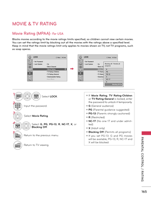 Page 165   
165
PARENTAL  CONTROL  /  RATING
MOVIE & TV RATING
Movie Rating (MPAA)- For USA
Blocks movies according to the movie ratings limits specified, so children cannot view certain movies. 
You can set the ratings limit by blocking out all the movies with the ratings above a specified level. 
Keep in mind that the movie ratings limit only applies to movies shown on TV, not TV programs, such 
as soap operas.
ꔛ If Movie  Rating, TV  Rating-Children 
or TV Rating-General is locked, enter 
the password to...